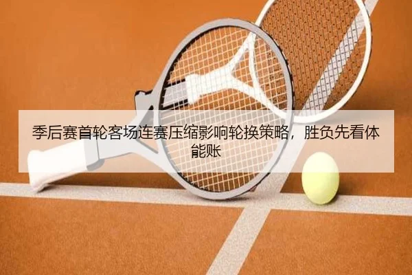 季后赛首轮客场连赛压缩影响轮换策略，胜负先看体能账